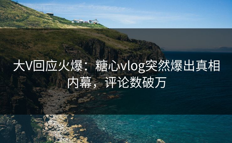 大V回应火爆：糖心vlog突然爆出真相内幕，评论数破万