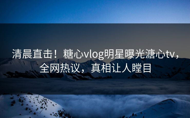 清晨直击！糖心vlog明星曝光溏心tv，全网热议，真相让人瞠目