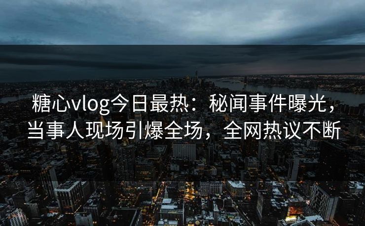 糖心vlog今日最热：秘闻事件曝光，当事人现场引爆全场，全网热议不断