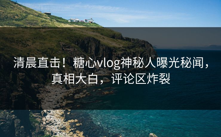 清晨直击！糖心vlog神秘人曝光秘闻，真相大白，评论区炸裂