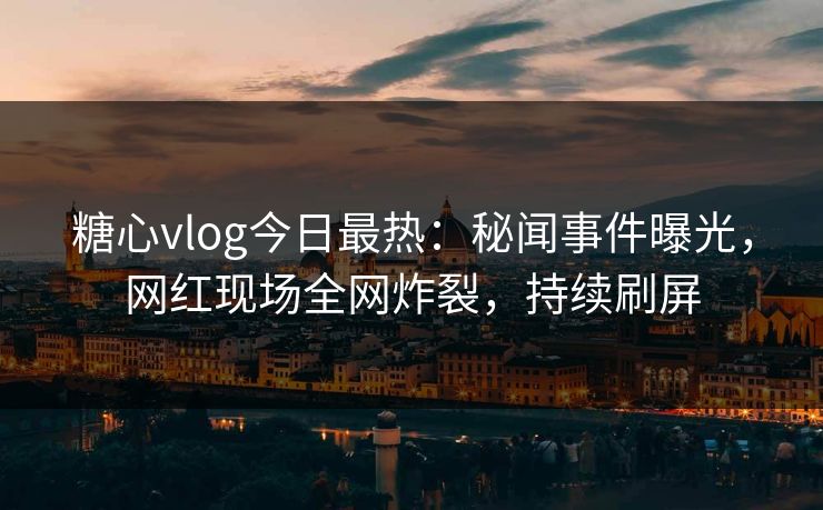 糖心vlog今日最热：秘闻事件曝光，网红现场全网炸裂，持续刷屏