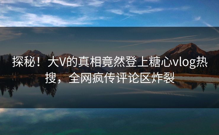 探秘！大V的真相竟然登上糖心vlog热搜，全网疯传评论区炸裂