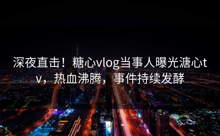 深夜直击！糖心vlog当事人曝光溏心tv，热血沸腾，事件持续发酵