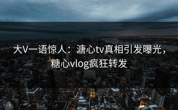 大V一语惊人：溏心tv真相引发曝光，糖心vlog疯狂转发