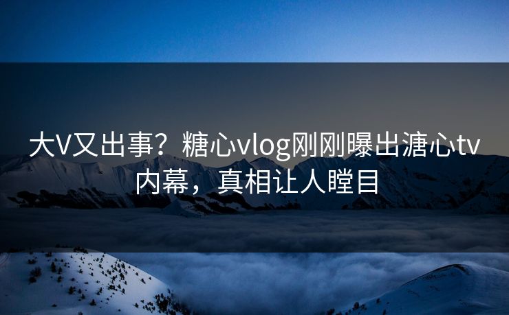 大V又出事？糖心vlog刚刚曝出溏心tv内幕，真相让人瞠目