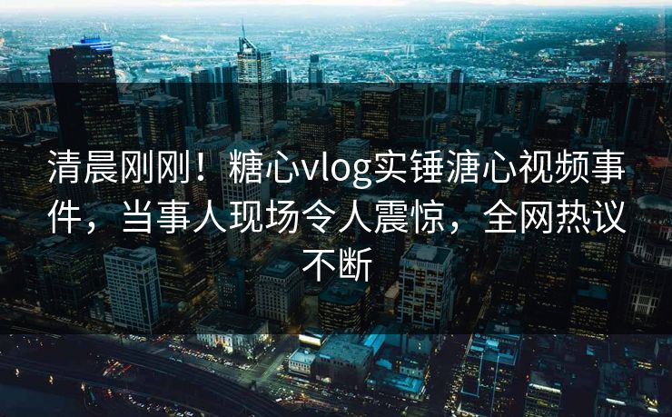 清晨刚刚！糖心vlog实锤溏心视频事件，当事人现场令人震惊，全网热议不断