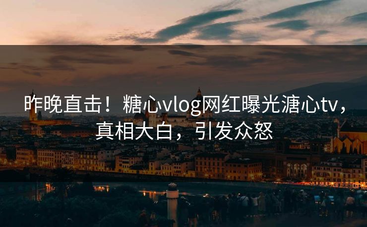 昨晚直击！糖心vlog网红曝光溏心tv，真相大白，引发众怒