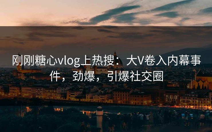 刚刚糖心vlog上热搜：大V卷入内幕事件，劲爆，引爆社交圈