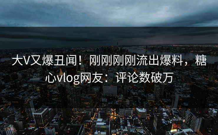大V又爆丑闻！刚刚刚刚流出爆料，糖心vlog网友：评论数破万