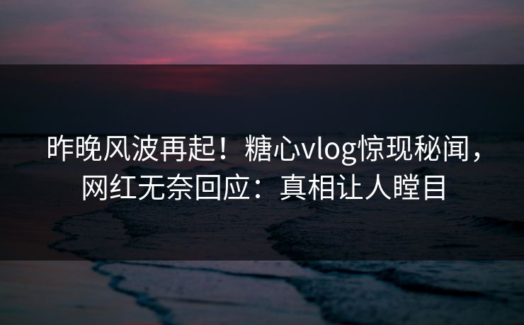 昨晚风波再起！糖心vlog惊现秘闻，网红无奈回应：真相让人瞠目