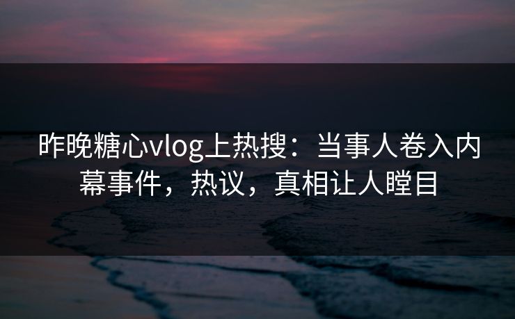 昨晚糖心vlog上热搜：当事人卷入内幕事件，热议，真相让人瞠目