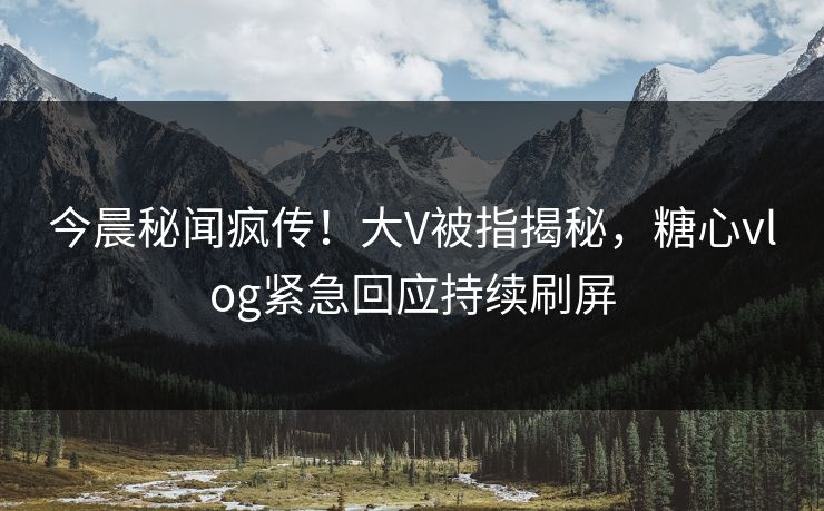 今晨秘闻疯传！大V被指揭秘，糖心vlog紧急回应持续刷屏