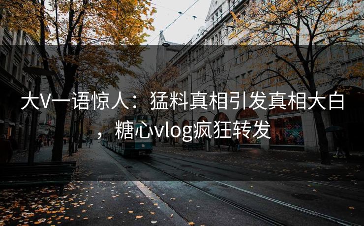 大V一语惊人：猛料真相引发真相大白，糖心vlog疯狂转发