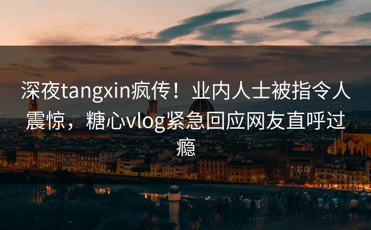 深夜tangxin疯传！业内人士被指令人震惊，糖心vlog紧急回应网友直呼过瘾
