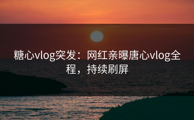 糖心vlog突发：网红亲曝唐心vlog全程，持续刷屏