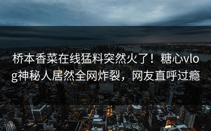 桥本香菜在线猛料突然火了！糖心vlog神秘人居然全网炸裂，网友直呼过瘾