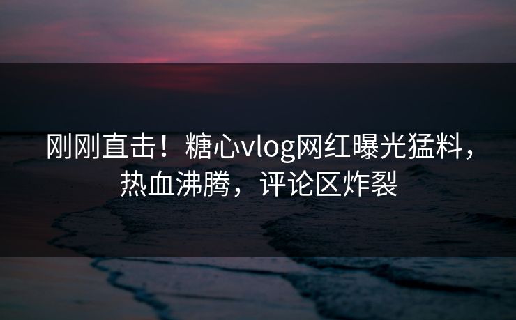 刚刚直击！糖心vlog网红曝光猛料，热血沸腾，评论区炸裂
