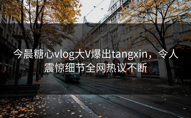 今晨糖心vlog大V爆出tangxin，令人震惊细节全网热议不断