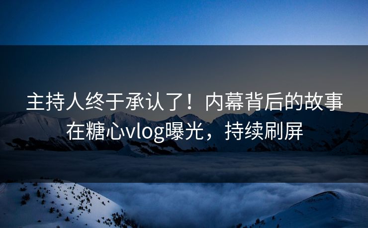 主持人终于承认了！内幕背后的故事在糖心vlog曝光，持续刷屏