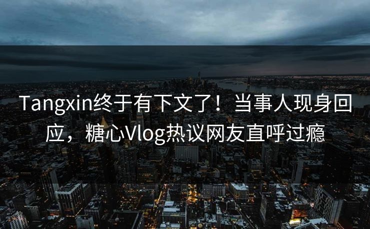 Tangxin终于有下文了！当事人现身回应，糖心Vlog热议网友直呼过瘾