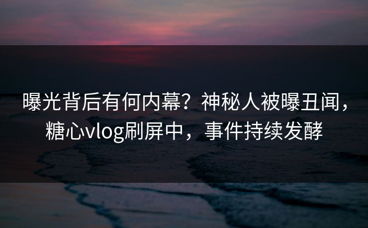 曝光背后有何内幕？神秘人被曝丑闻，糖心vlog刷屏中，事件持续发酵