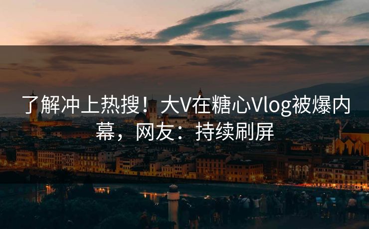 了解冲上热搜！大V在糖心Vlog被爆内幕，网友：持续刷屏