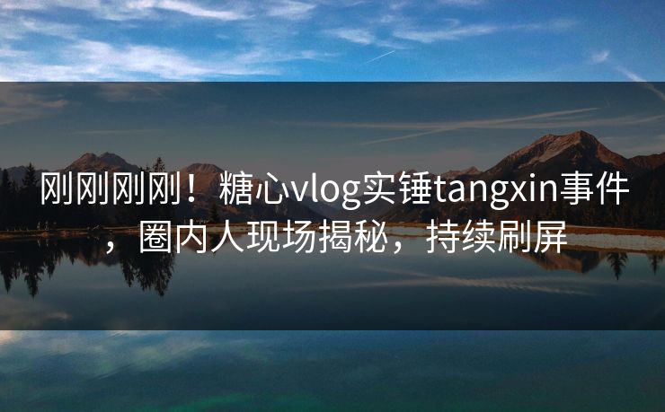 刚刚刚刚！糖心vlog实锤tangxin事件，圈内人现场揭秘，持续刷屏