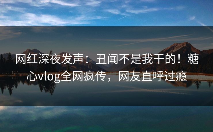 网红深夜发声：丑闻不是我干的！糖心vlog全网疯传，网友直呼过瘾