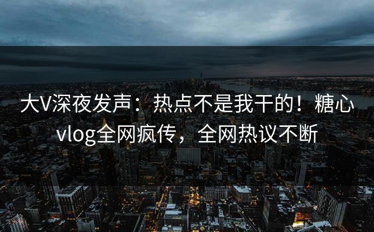 大V深夜发声：热点不是我干的！糖心vlog全网疯传，全网热议不断