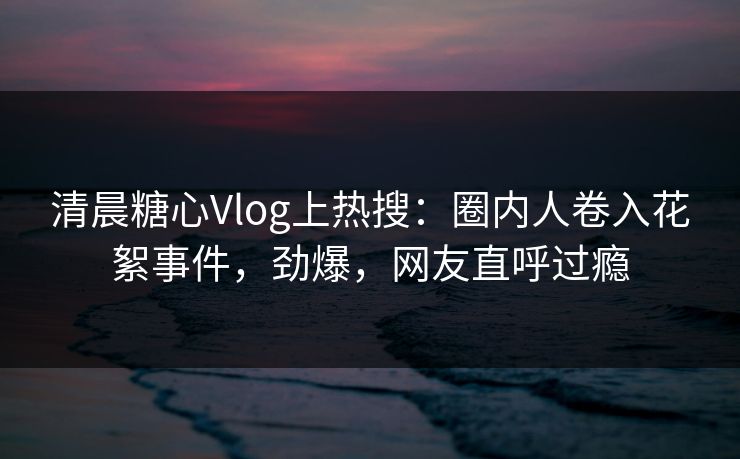 清晨糖心Vlog上热搜：圈内人卷入花絮事件，劲爆，网友直呼过瘾