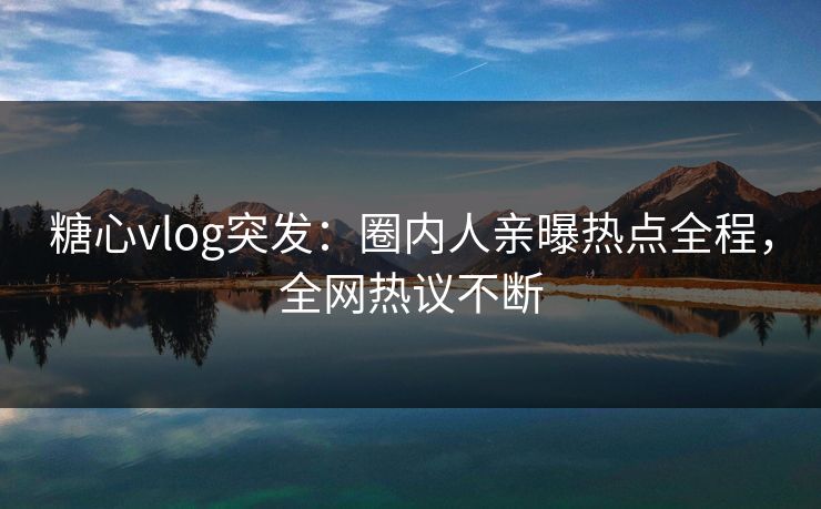 糖心vlog突发：圈内人亲曝热点全程，全网热议不断