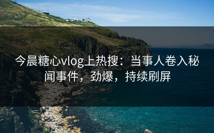 今晨糖心vlog上热搜：当事人卷入秘闻事件，劲爆，持续刷屏