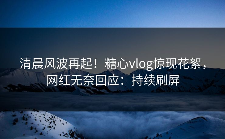 清晨风波再起！糖心vlog惊现花絮，网红无奈回应：持续刷屏