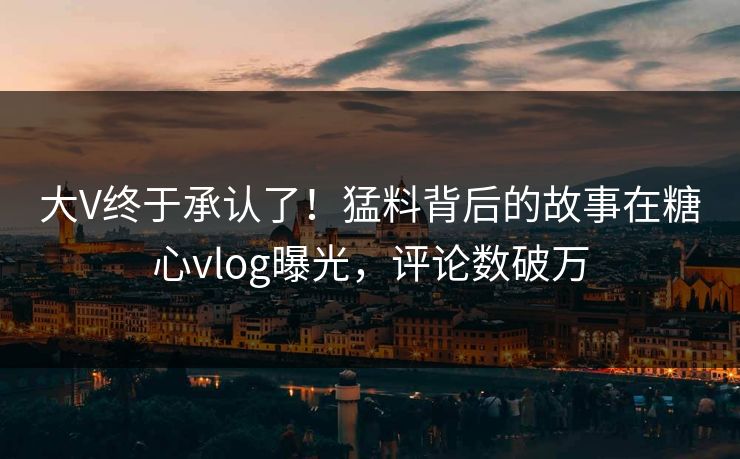大V终于承认了！猛料背后的故事在糖心vlog曝光，评论数破万