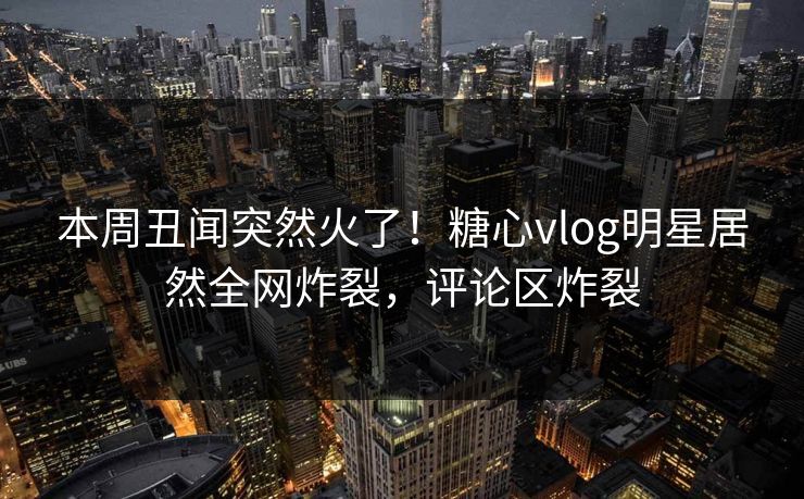 本周丑闻突然火了！糖心vlog明星居然全网炸裂，评论区炸裂