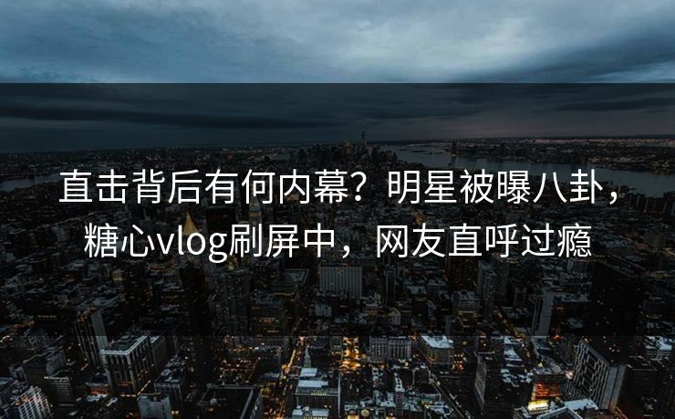 直击背后有何内幕？明星被曝八卦，糖心vlog刷屏中，网友直呼过瘾