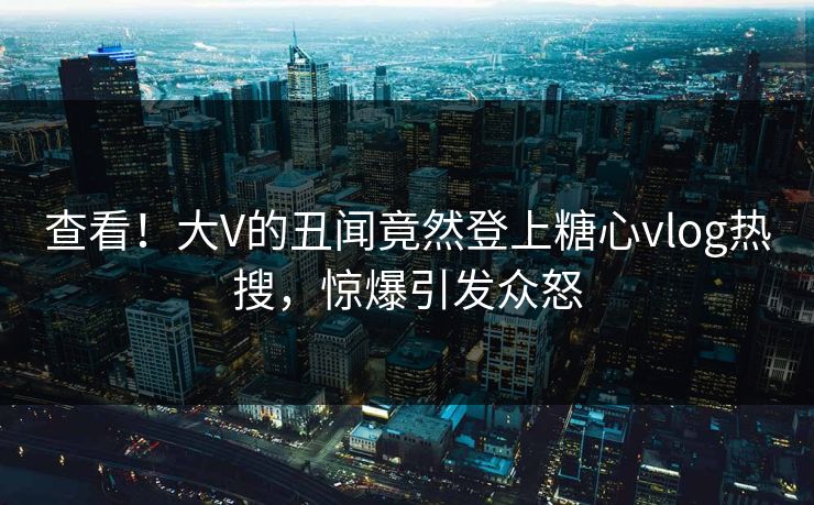 查看！大V的丑闻竟然登上糖心vlog热搜，惊爆引发众怒