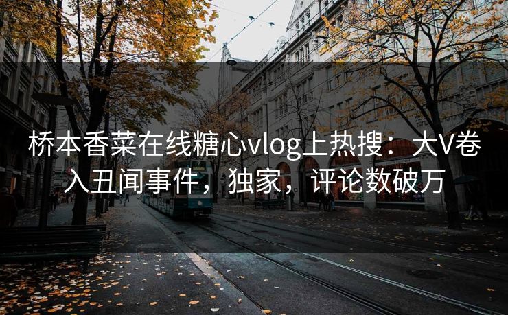 桥本香菜在线糖心vlog上热搜：大V卷入丑闻事件，独家，评论数破万