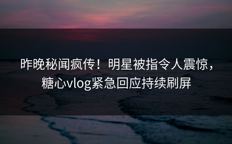 昨晚秘闻疯传！明星被指令人震惊，糖心vlog紧急回应持续刷屏