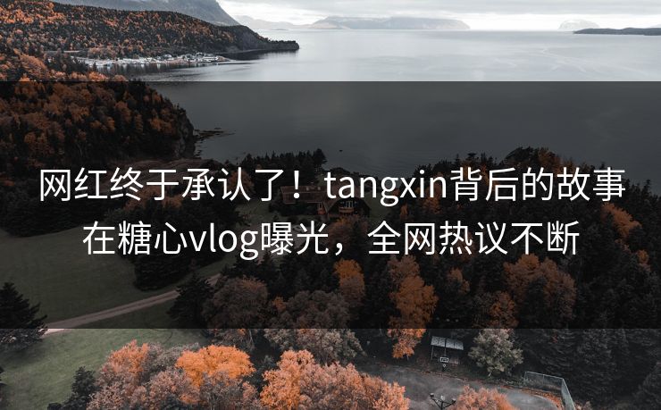 网红终于承认了！tangxin背后的故事在糖心vlog曝光，全网热议不断