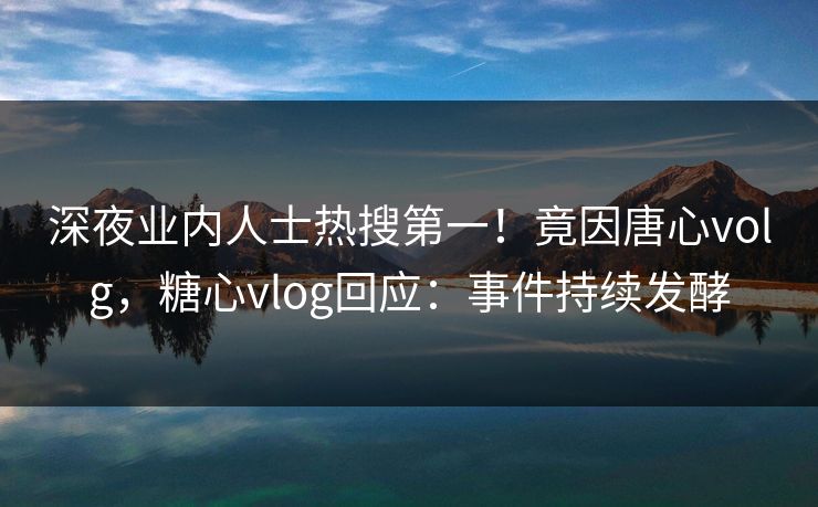 深夜业内人士热搜第一！竟因唐心volg，糖心vlog回应：事件持续发酵