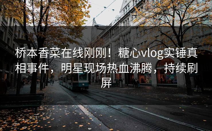 桥本香菜在线刚刚！糖心vlog实锤真相事件，明星现场热血沸腾，持续刷屏