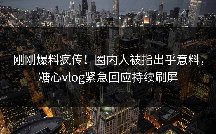 刚刚爆料疯传！圈内人被指出乎意料，糖心vlog紧急回应持续刷屏