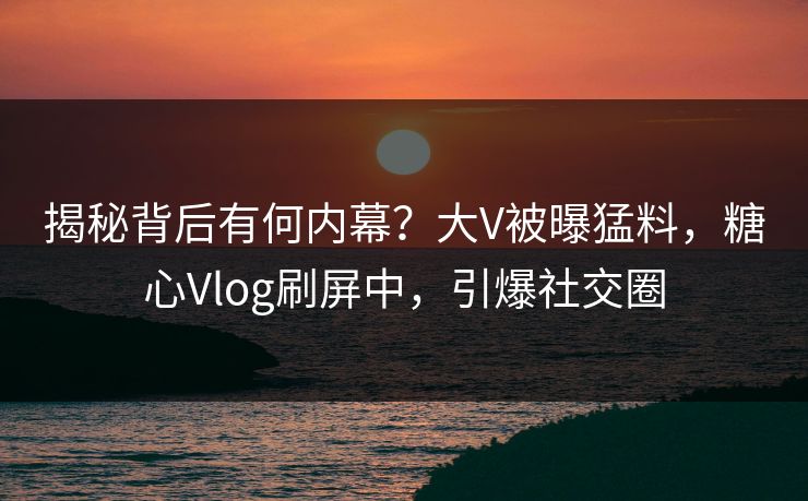 揭秘背后有何内幕？大V被曝猛料，糖心Vlog刷屏中，引爆社交圈