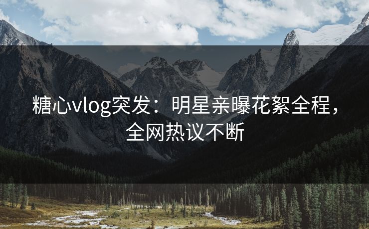 糖心vlog突发：明星亲曝花絮全程，全网热议不断