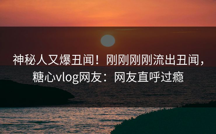 神秘人又爆丑闻！刚刚刚刚流出丑闻，糖心vlog网友：网友直呼过瘾