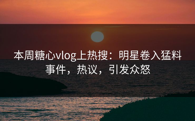 本周糖心vlog上热搜：明星卷入猛料事件，热议，引发众怒