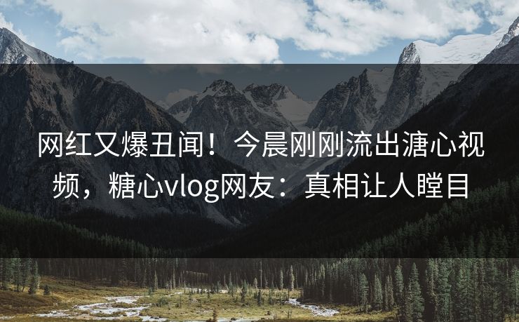 网红又爆丑闻！今晨刚刚流出溏心视频，糖心vlog网友：真相让人瞠目