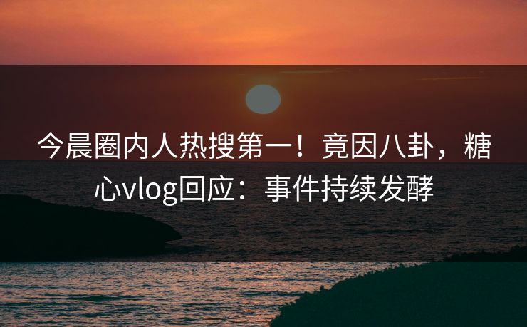 今晨圈内人热搜第一！竟因八卦，糖心vlog回应：事件持续发酵