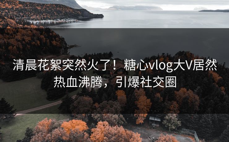 清晨花絮突然火了！糖心vlog大V居然热血沸腾，引爆社交圈